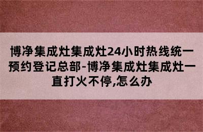 博净集成灶集成灶24小时热线统一预约登记总部-博净集成灶集成灶一直打火不停,怎么办