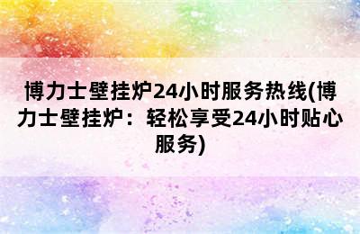 博力士壁挂炉24小时服务热线(博力士壁挂炉：轻松享受24小时贴心服务)