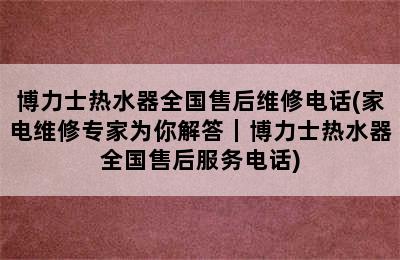 博力士热水器全国售后维修电话(家电维修专家为你解答｜博力士热水器全国售后服务电话)