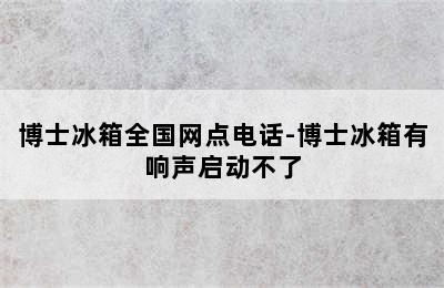 博士冰箱全国网点电话-博士冰箱有响声启动不了