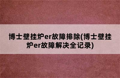 博士壁挂炉er故障排除(博士壁挂炉er故障解决全记录)