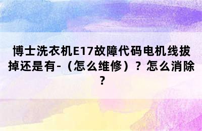 博士洗衣机E17故障代码电机线拔掉还是有-（怎么维修）？怎么消除？