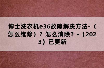 博士洗衣机e36故障解决方法-（怎么维修）？怎么消除？-（2023）已更新