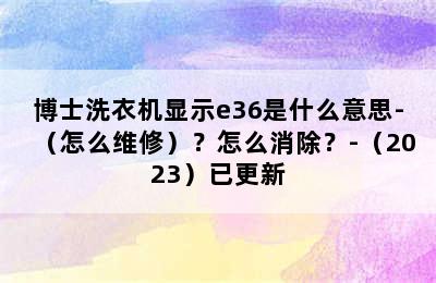 博士洗衣机显示e36是什么意思-（怎么维修）？怎么消除？-（2023）已更新