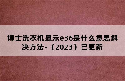 博士洗衣机显示e36是什么意思解决方法-（2023）已更新