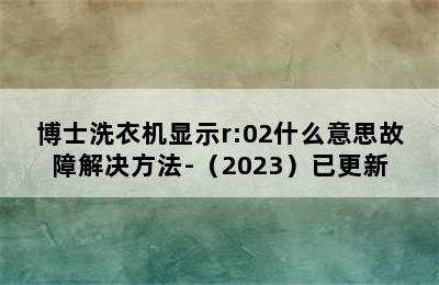 博士洗衣机显示r:02什么意思故障解决方法-（2023）已更新