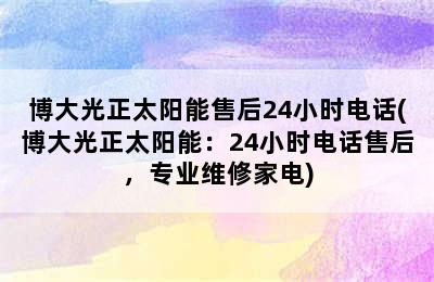 博大光正太阳能售后24小时电话(博大光正太阳能：24小时电话售后，专业维修家电)