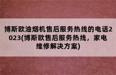 博斯欧油烟机售后服务热线的电话2023(博斯欧售后服务热线，家电维修解决方案)