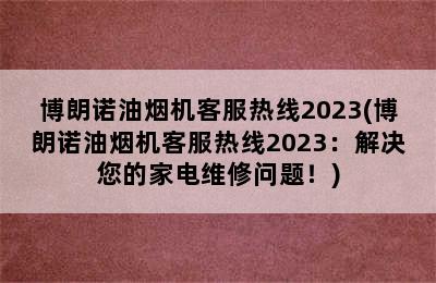 博朗诺油烟机客服热线2023(博朗诺油烟机客服热线2023：解决您的家电维修问题！)