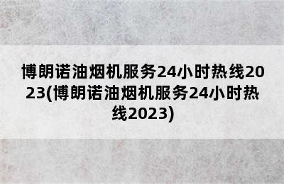 博朗诺油烟机服务24小时热线2023(博朗诺油烟机服务24小时热线2023)