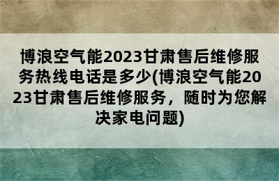 博浪空气能2023甘肃售后维修服务热线电话是多少(博浪空气能2023甘肃售后维修服务，随时为您解决家电问题)