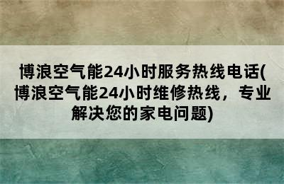 博浪空气能24小时服务热线电话(博浪空气能24小时维修热线，专业解决您的家电问题)