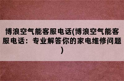 博浪空气能客服电话(博浪空气能客服电话：专业解答你的家电维修问题)