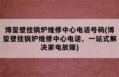 博玺壁挂锅炉维修中心电话号码(博玺壁挂锅炉维修中心电话，一站式解决家电故障)