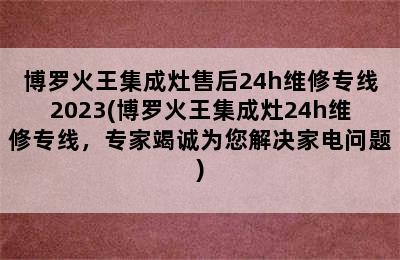 博罗火王集成灶售后24h维修专线2023(博罗火王集成灶24h维修专线，专家竭诚为您解决家电问题)