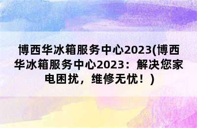 博西华冰箱服务中心2023(博西华冰箱服务中心2023：解决您家电困扰，维修无忧！)