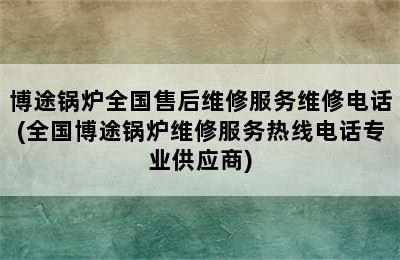 博途锅炉全国售后维修服务维修电话(全国博途锅炉维修服务热线电话专业供应商)