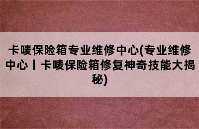 卡唛保险箱专业维修中心(专业维修中心丨卡唛保险箱修复神奇技能大揭秘)