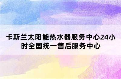 卡斯兰太阳能热水器服务中心24小时全国统一售后服务中心