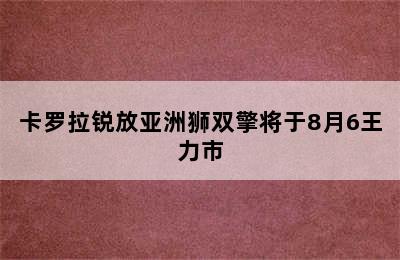 卡罗拉锐放亚洲狮双擎将于8月6王力市