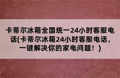 卡蒂尔冰箱全国统一24小时客服电话(卡蒂尔冰箱24小时客服电话，一键解决你的家电问题！)