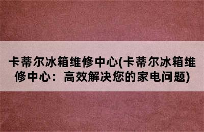 卡蒂尔冰箱维修中心(卡蒂尔冰箱维修中心：高效解决您的家电问题)