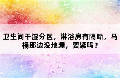 卫生间干湿分区，淋浴房有隔断，马桶那边没地漏，要紧吗？