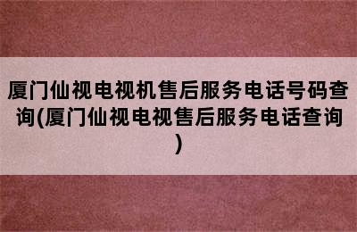 厦门仙视电视机售后服务电话号码查询(厦门仙视电视售后服务电话查询)