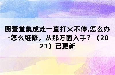 厨壹堂集成灶一直打火不停,怎么办-怎么维修，从那方面入手？（2023）已更新