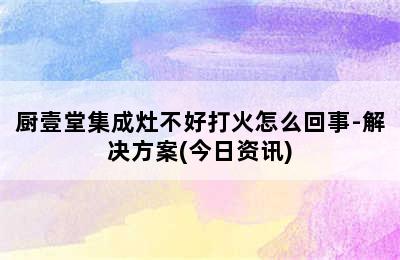 厨壹堂集成灶不好打火怎么回事-解决方案(今日资讯)