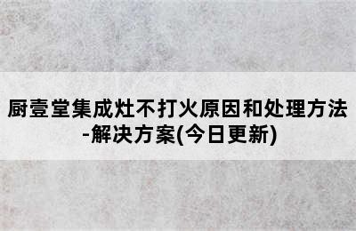 厨壹堂集成灶不打火原因和处理方法-解决方案(今日更新)