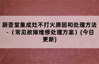 厨壹堂集成灶不打火原因和处理方法-（常见故障维修处理方案）(今日更新)