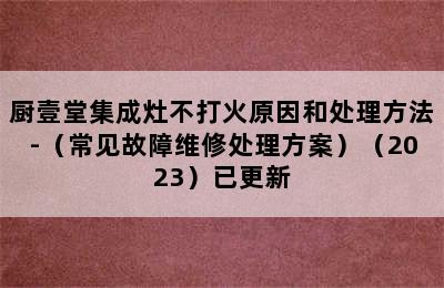 厨壹堂集成灶不打火原因和处理方法-（常见故障维修处理方案）（2023）已更新