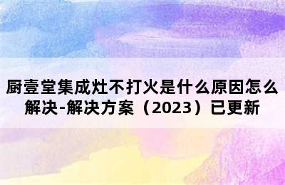 厨壹堂集成灶不打火是什么原因怎么解决-解决方案（2023）已更新