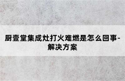 厨壹堂集成灶打火难燃是怎么回事-解决方案