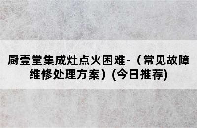 厨壹堂集成灶点火困难-（常见故障维修处理方案）(今日推荐)