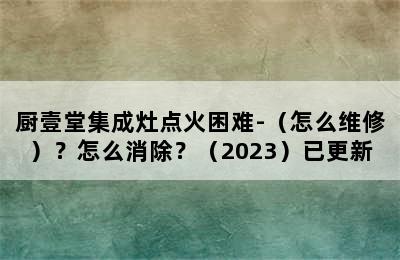 厨壹堂集成灶点火困难-（怎么维修）？怎么消除？（2023）已更新