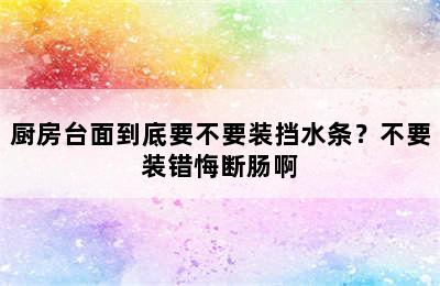 厨房台面到底要不要装挡水条？不要装错悔断肠啊