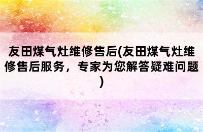 友田煤气灶维修售后(友田煤气灶维修售后服务，专家为您解答疑难问题)