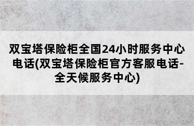 双宝塔保险柜全国24小时服务中心电话(双宝塔保险柜官方客服电话-全天候服务中心)