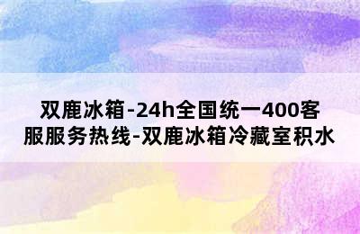 双鹿冰箱-24h全国统一400客服服务热线-双鹿冰箱冷藏室积水