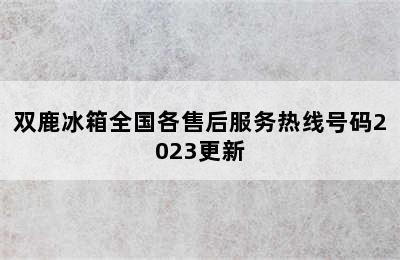 双鹿冰箱全国各售后服务热线号码2023更新