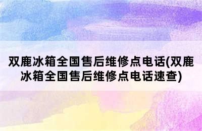 双鹿冰箱全国售后维修点电话(双鹿冰箱全国售后维修点电话速查)