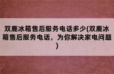 双鹿冰箱售后服务电话多少(双鹿冰箱售后服务电话，为你解决家电问题)