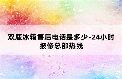 双鹿冰箱售后电话是多少-24小时报修总部热线