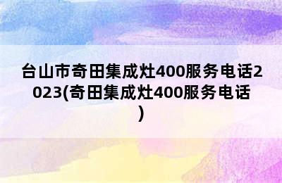 台山市奇田集成灶400服务电话2023(奇田集成灶400服务电话)