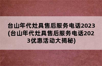 台山年代灶具售后服务电话2023(台山年代灶具售后服务电话2023优惠活动大揭秘)