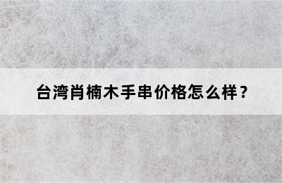 台湾肖楠木手串价格怎么样？