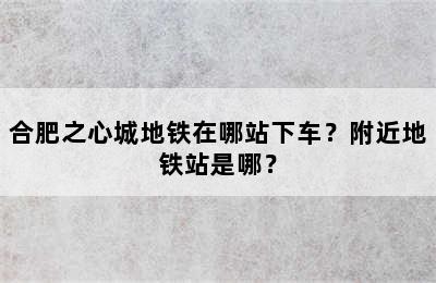 合肥之心城地铁在哪站下车？附近地铁站是哪？