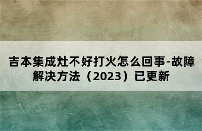 吉本集成灶不好打火怎么回事-故障解决方法（2023）已更新